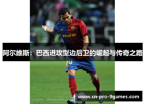 阿尔维斯：巴西进攻型边后卫的崛起与传奇之路