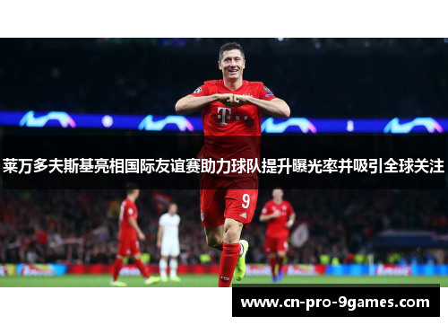 莱万多夫斯基亮相国际友谊赛助力球队提升曝光率并吸引全球关注